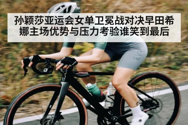 孙颖莎亚运会女单卫冕战对决早田希娜主场优势与压力考验谁笑到最后