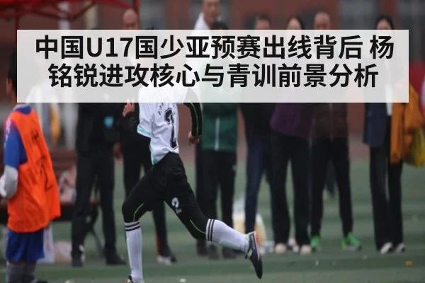 中国U17国少亚预赛出线背后 杨铭锐进攻核心与青训前景分析